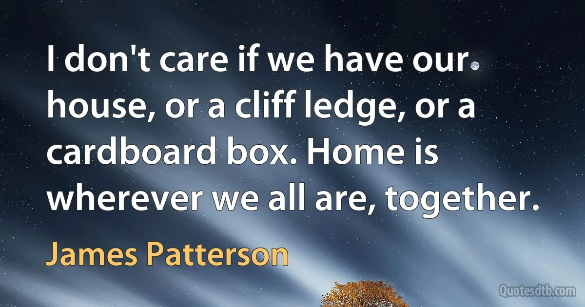 I don't care if we have our house, or a cliff ledge, or a cardboard box. Home is wherever we all are, together. (James Patterson)