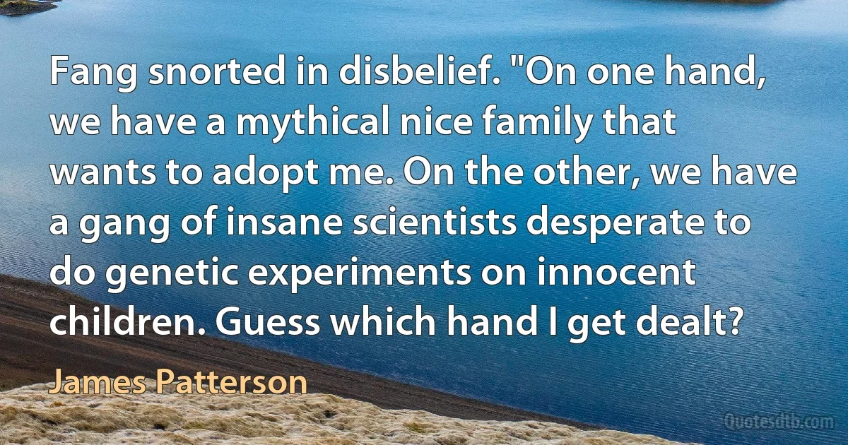 Fang snorted in disbelief. "On one hand, we have a mythical nice family that wants to adopt me. On the other, we have a gang of insane scientists desperate to do genetic experiments on innocent children. Guess which hand I get dealt? (James Patterson)