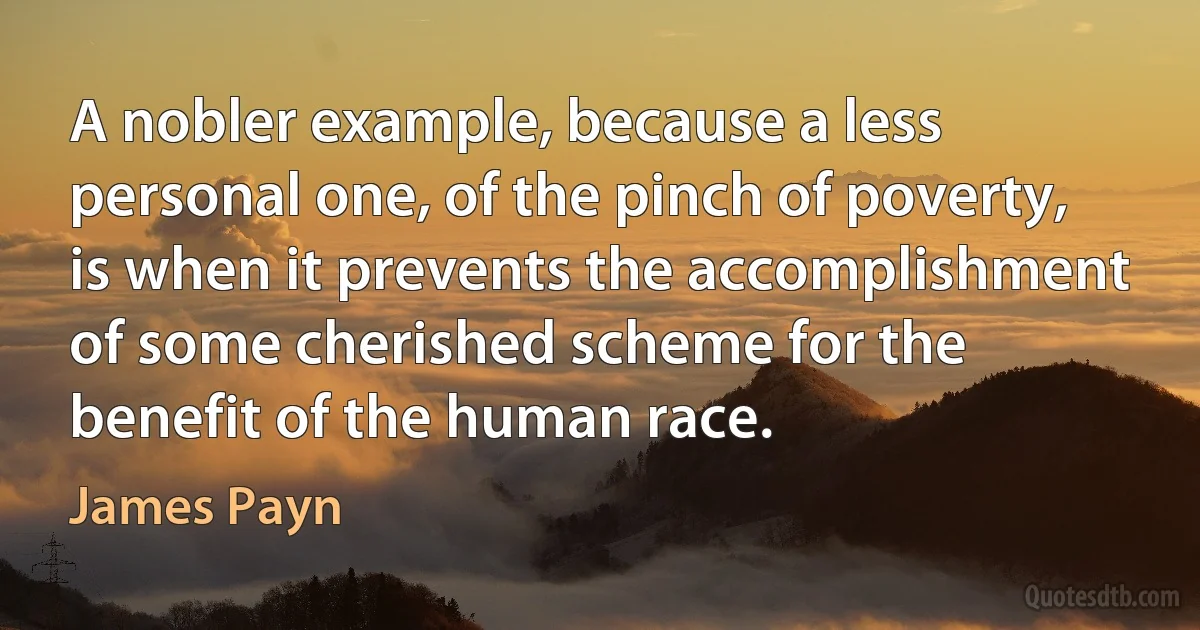 A nobler example, because a less personal one, of the pinch of poverty, is when it prevents the accomplishment of some cherished scheme for the benefit of the human race. (James Payn)