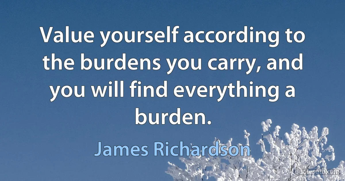 Value yourself according to the burdens you carry, and you will find everything a burden. (James Richardson)