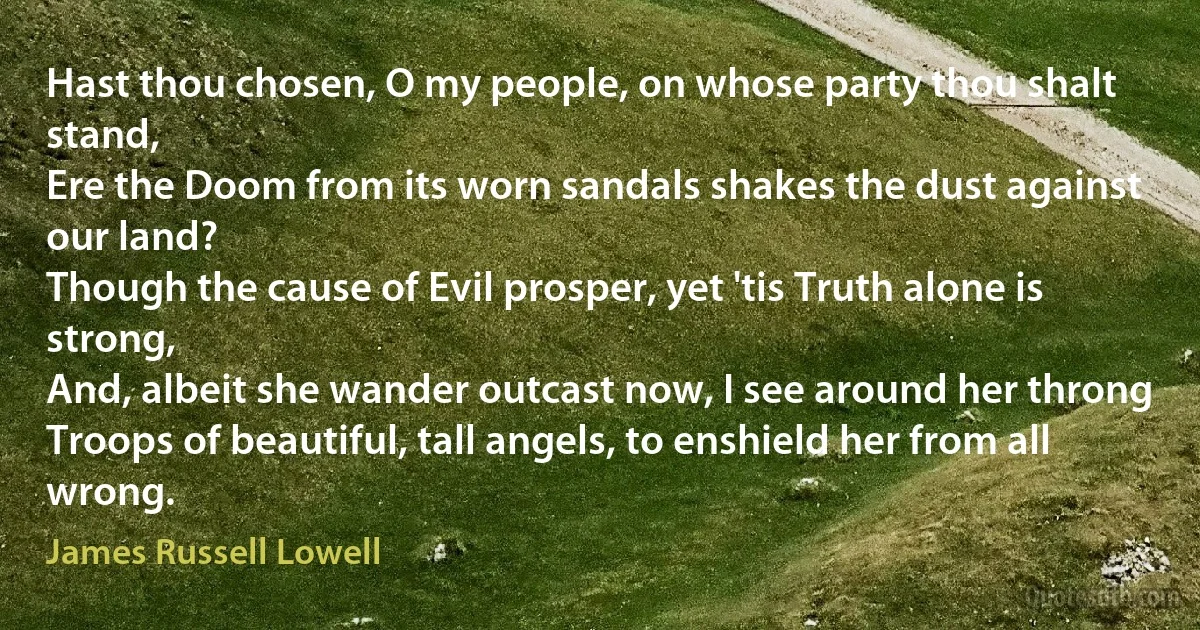 Hast thou chosen, O my people, on whose party thou shalt stand,
Ere the Doom from its worn sandals shakes the dust against our land?
Though the cause of Evil prosper, yet 'tis Truth alone is strong,
And, albeit she wander outcast now, I see around her throng
Troops of beautiful, tall angels, to enshield her from all wrong. (James Russell Lowell)