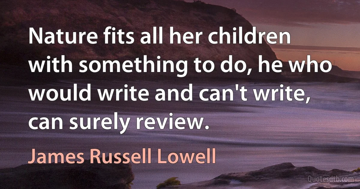 Nature fits all her children with something to do, he who would write and can't write, can surely review. (James Russell Lowell)