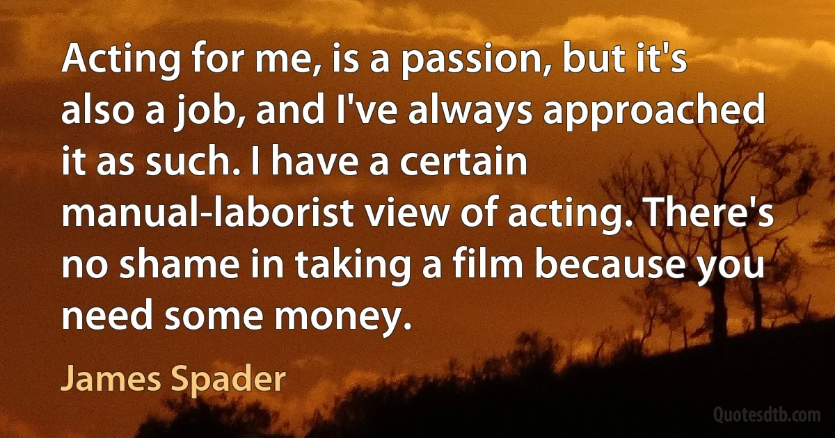 Acting for me, is a passion, but it's also a job, and I've always approached it as such. I have a certain manual-laborist view of acting. There's no shame in taking a film because you need some money. (James Spader)