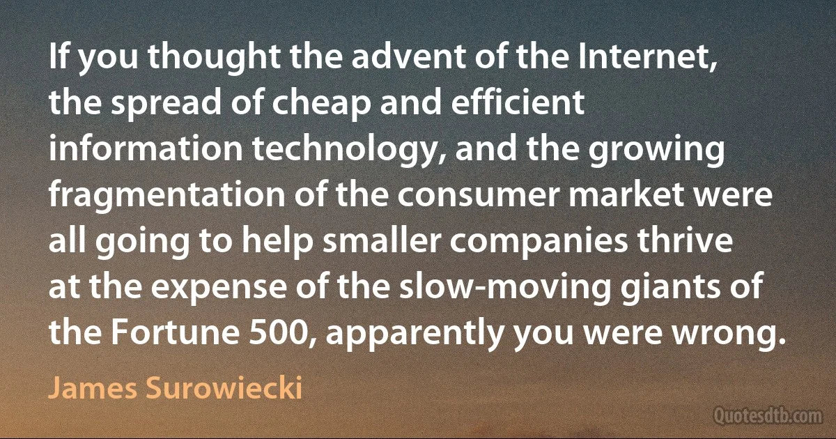 If you thought the advent of the Internet, the spread of cheap and efficient information technology, and the growing fragmentation of the consumer market were all going to help smaller companies thrive at the expense of the slow-moving giants of the Fortune 500, apparently you were wrong. (James Surowiecki)