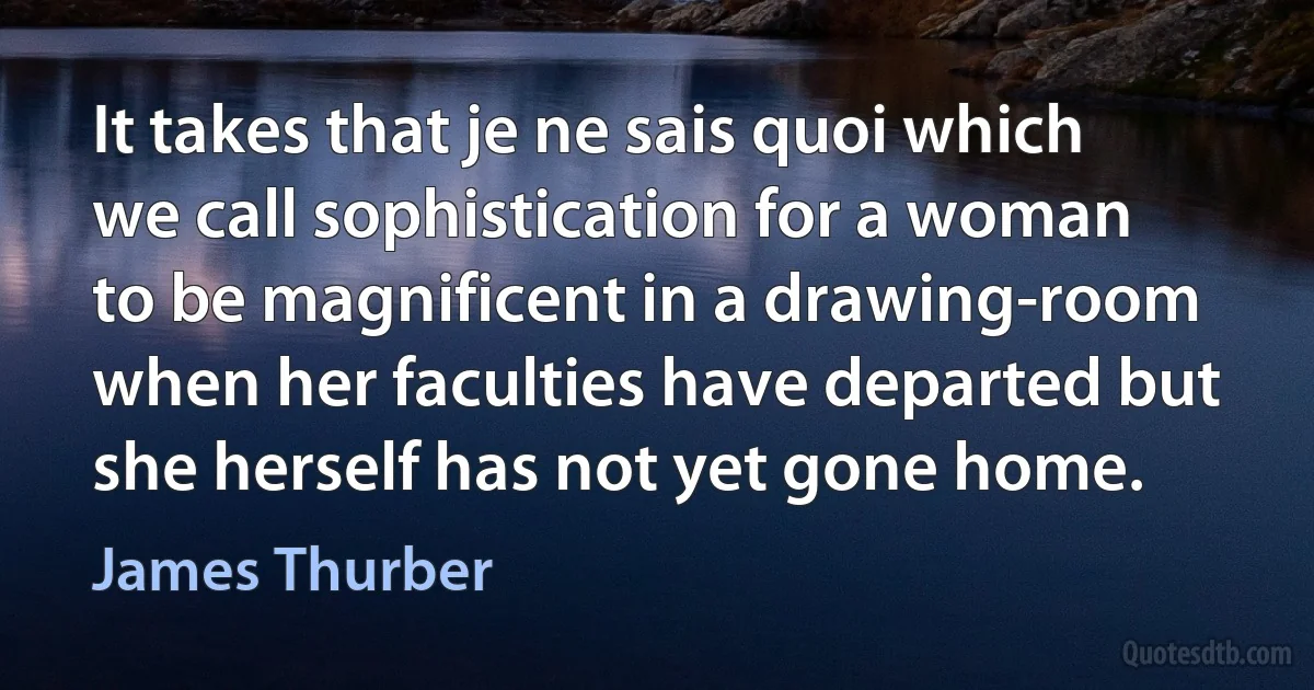 It takes that je ne sais quoi which we call sophistication for a woman to be magnificent in a drawing-room when her faculties have departed but she herself has not yet gone home. (James Thurber)