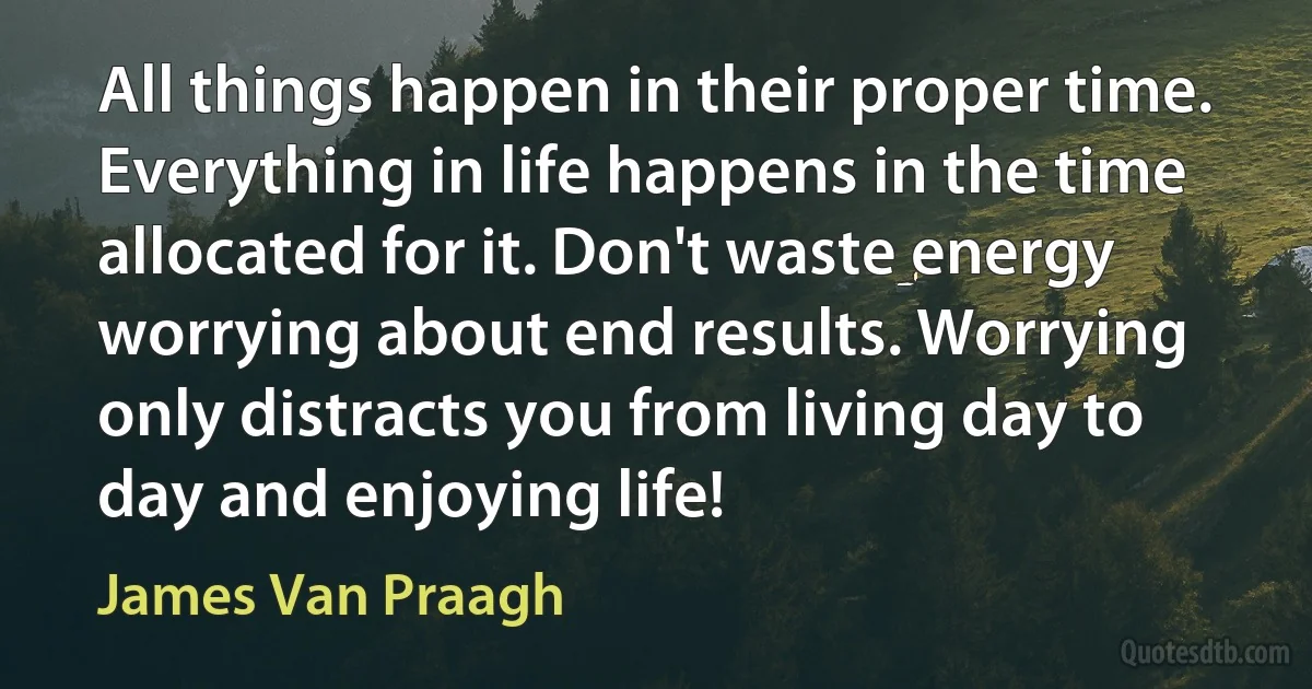 All things happen in their proper time. Everything in life happens in the time allocated for it. Don't waste energy worrying about end results. Worrying only distracts you from living day to day and enjoying life! (James Van Praagh)