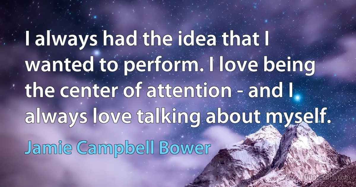 I always had the idea that I wanted to perform. I love being the center of attention - and I always love talking about myself. (Jamie Campbell Bower)