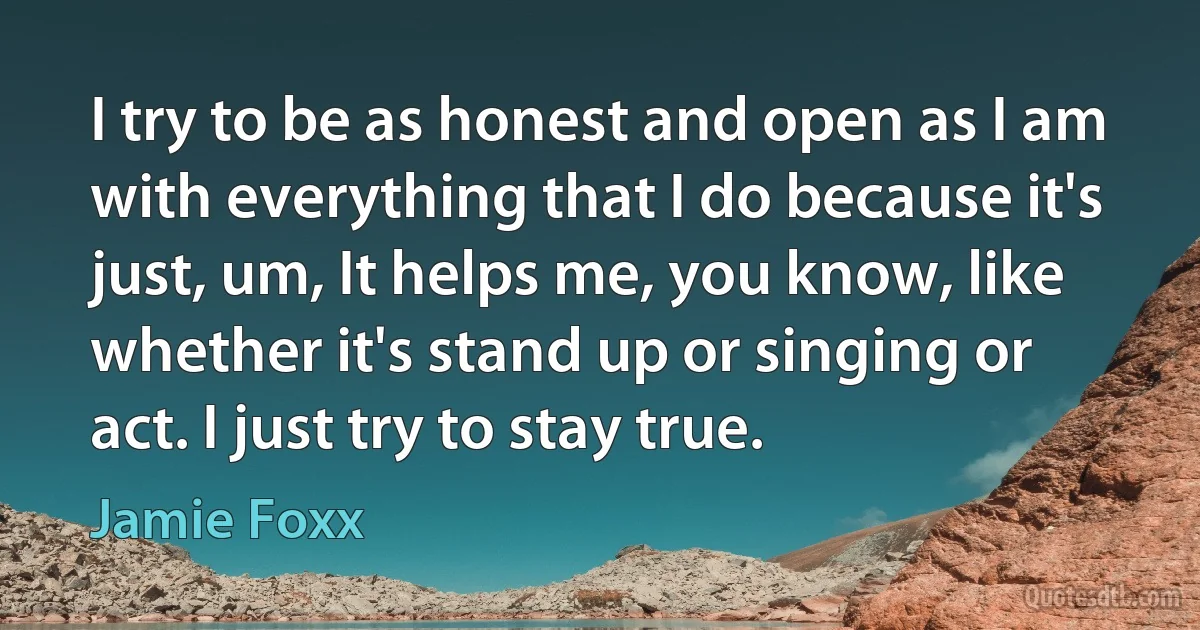 I try to be as honest and open as I am with everything that I do because it's just, um, It helps me, you know, like whether it's stand up or singing or act. I just try to stay true. (Jamie Foxx)