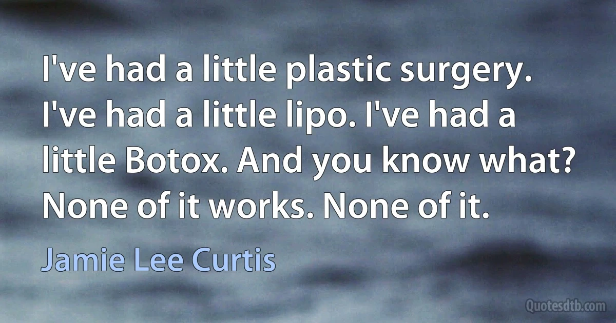 I've had a little plastic surgery. I've had a little lipo. I've had a little Botox. And you know what? None of it works. None of it. (Jamie Lee Curtis)