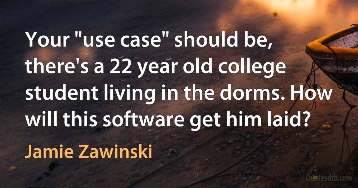 Your "use case" should be, there's a 22 year old college student living in the dorms. How will this software get him laid? (Jamie Zawinski)