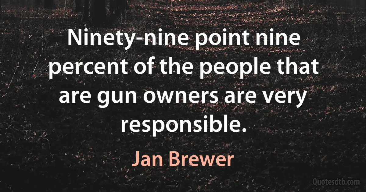 Ninety-nine point nine percent of the people that are gun owners are very responsible. (Jan Brewer)