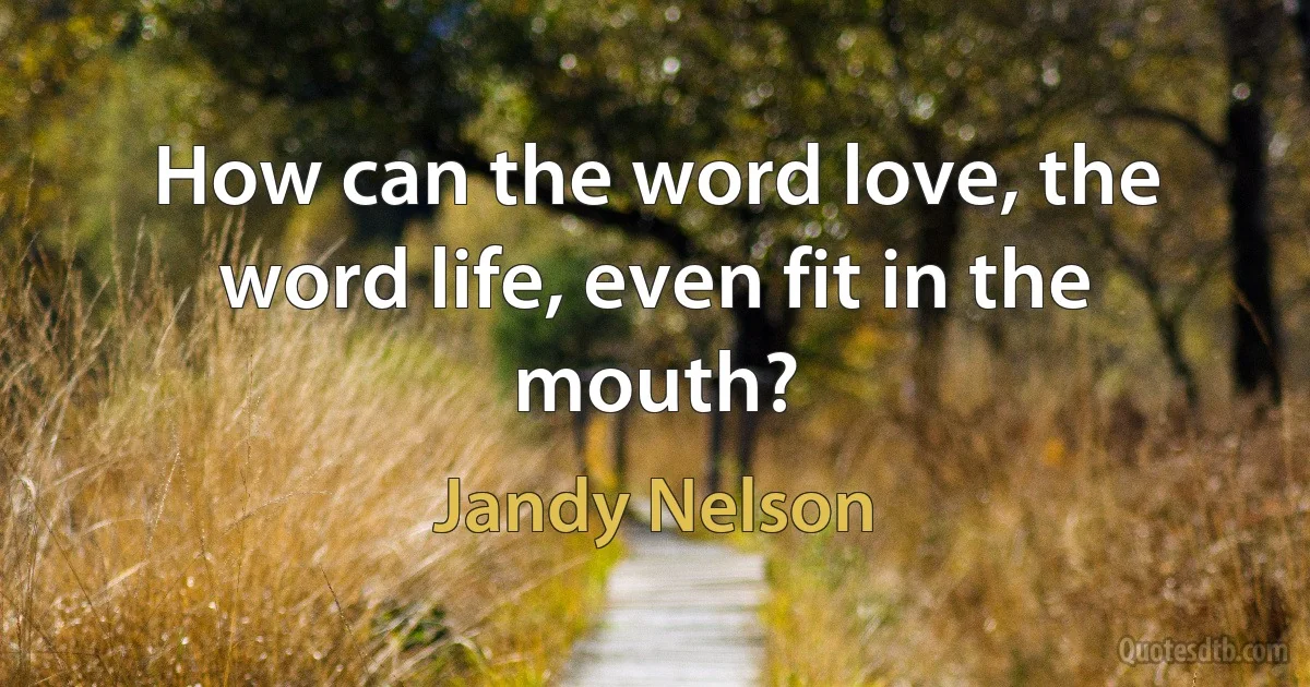 How can the word love, the word life, even fit in the mouth? (Jandy Nelson)