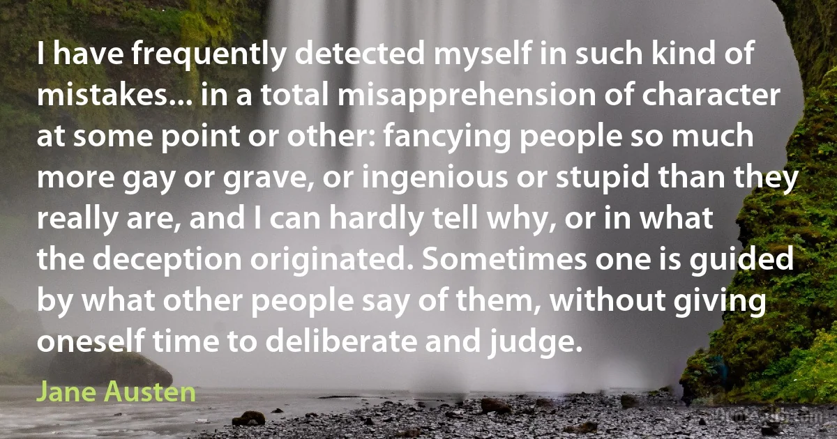 I have frequently detected myself in such kind of mistakes... in a total misapprehension of character at some point or other: fancying people so much more gay or grave, or ingenious or stupid than they really are, and I can hardly tell why, or in what the deception originated. Sometimes one is guided by what other people say of them, without giving oneself time to deliberate and judge. (Jane Austen)