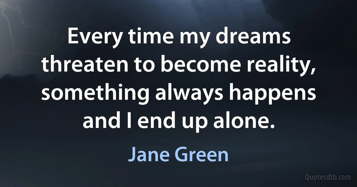 Every time my dreams threaten to become reality, something always happens and I end up alone. (Jane Green)