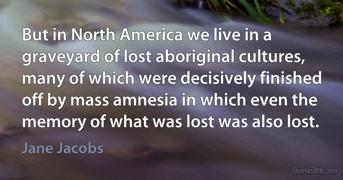 But in North America we live in a graveyard of lost aboriginal cultures, many of which were decisively finished off by mass amnesia in which even the memory of what was lost was also lost. (Jane Jacobs)