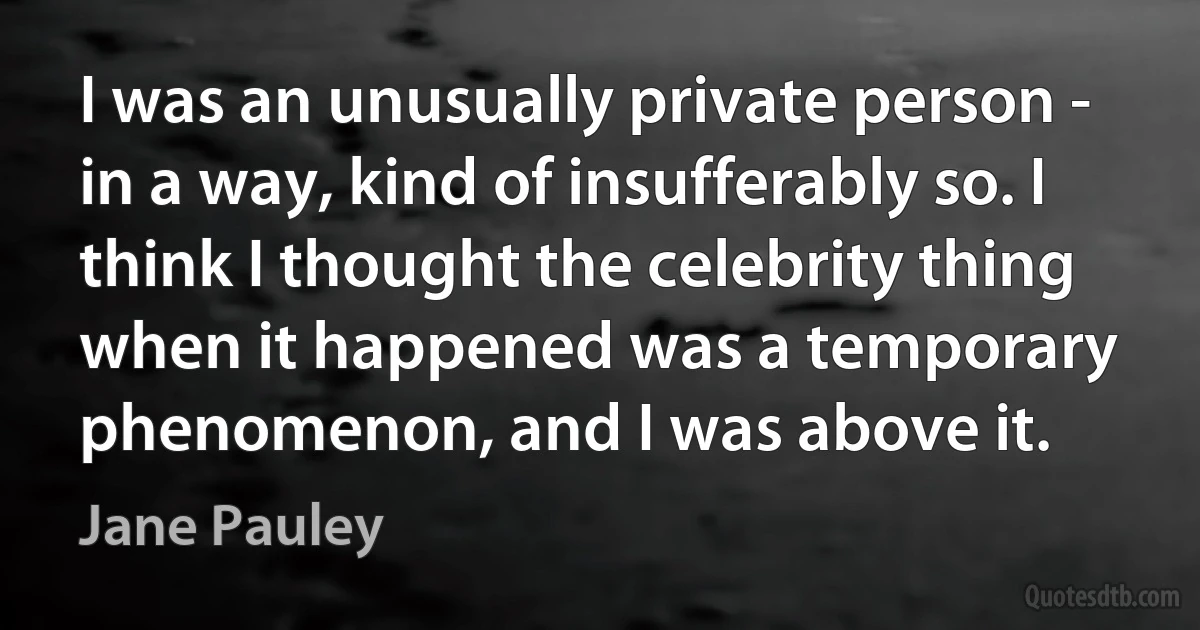 I was an unusually private person - in a way, kind of insufferably so. I think I thought the celebrity thing when it happened was a temporary phenomenon, and I was above it. (Jane Pauley)