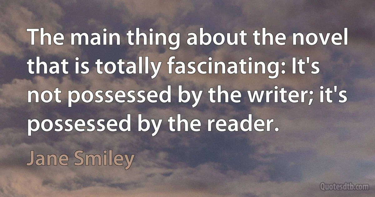 The main thing about the novel that is totally fascinating: It's not possessed by the writer; it's possessed by the reader. (Jane Smiley)