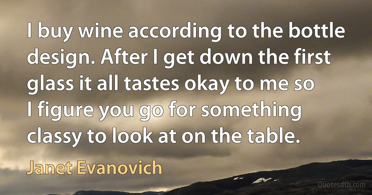 I buy wine according to the bottle design. After I get down the first glass it all tastes okay to me so I figure you go for something classy to look at on the table. (Janet Evanovich)