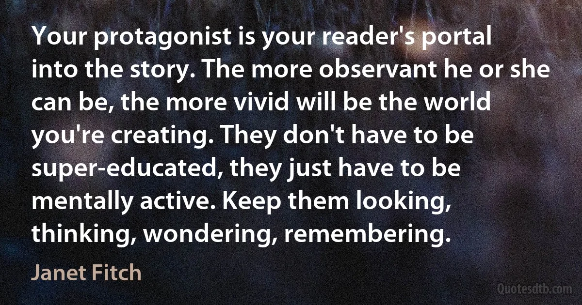 Your protagonist is your reader's portal into the story. The more observant he or she can be, the more vivid will be the world you're creating. They don't have to be super-educated, they just have to be mentally active. Keep them looking, thinking, wondering, remembering. (Janet Fitch)