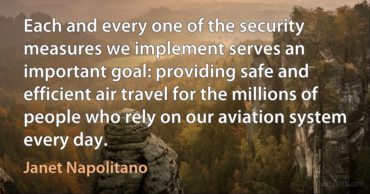 Each and every one of the security measures we implement serves an important goal: providing safe and efficient air travel for the millions of people who rely on our aviation system every day. (Janet Napolitano)