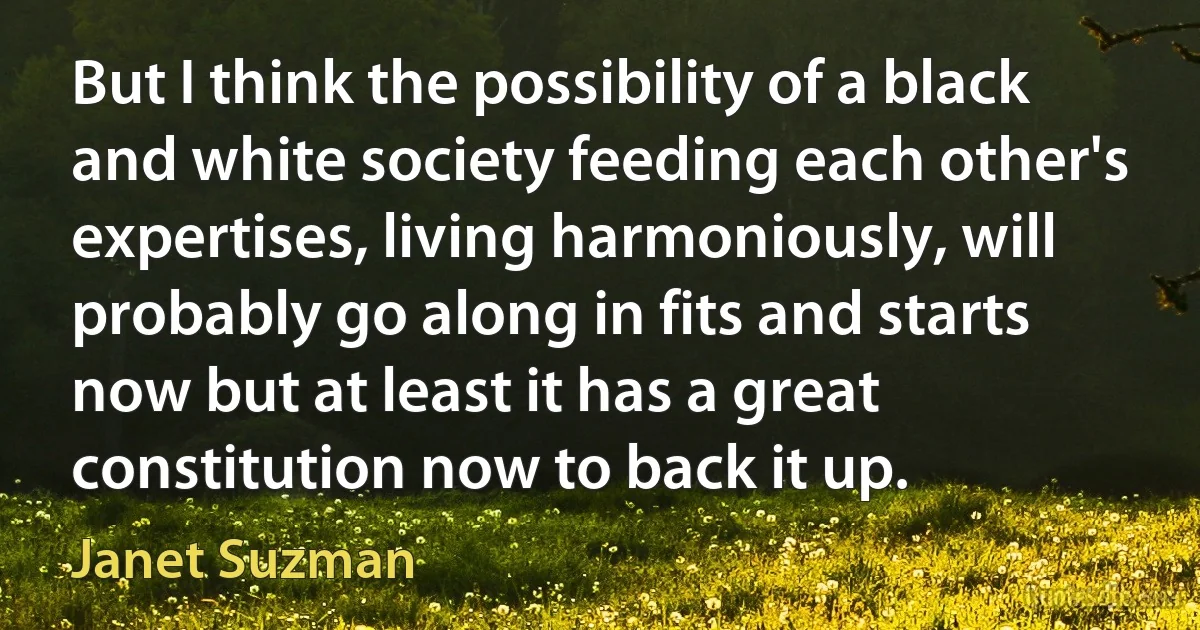 But I think the possibility of a black and white society feeding each other's expertises, living harmoniously, will probably go along in fits and starts now but at least it has a great constitution now to back it up. (Janet Suzman)