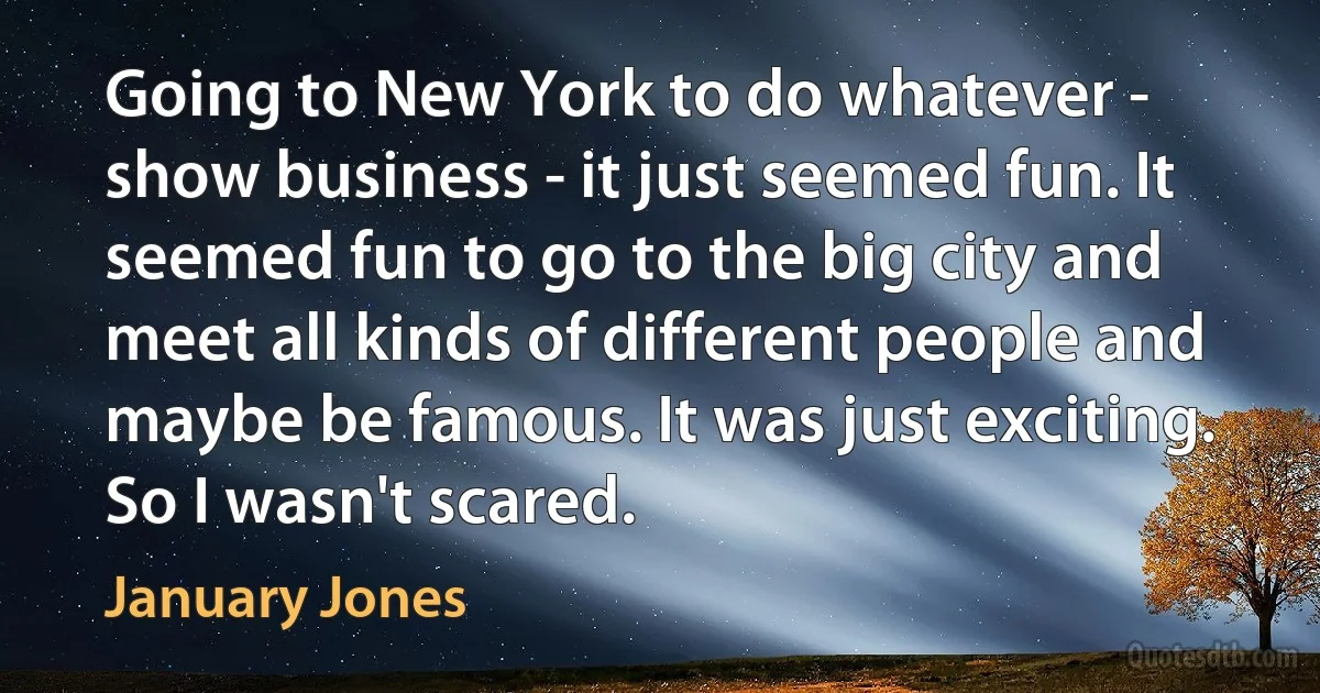 Going to New York to do whatever - show business - it just seemed fun. It seemed fun to go to the big city and meet all kinds of different people and maybe be famous. It was just exciting. So I wasn't scared. (January Jones)