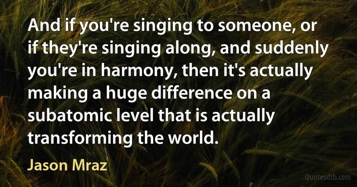 And if you're singing to someone, or if they're singing along, and suddenly you're in harmony, then it's actually making a huge difference on a subatomic level that is actually transforming the world. (Jason Mraz)