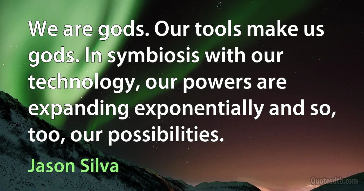 We are gods. Our tools make us gods. In symbiosis with our technology, our powers are expanding exponentially and so, too, our possibilities. (Jason Silva)