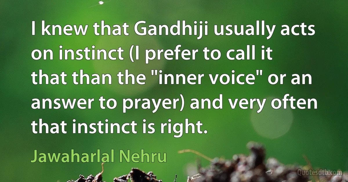 I knew that Gandhiji usually acts on instinct (I prefer to call it that than the "inner voice" or an answer to prayer) and very often that instinct is right. (Jawaharlal Nehru)