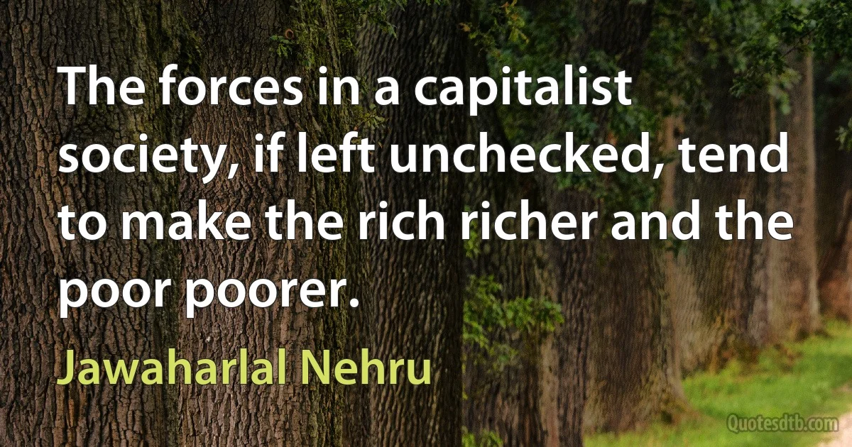 The forces in a capitalist society, if left unchecked, tend to make the rich richer and the poor poorer. (Jawaharlal Nehru)