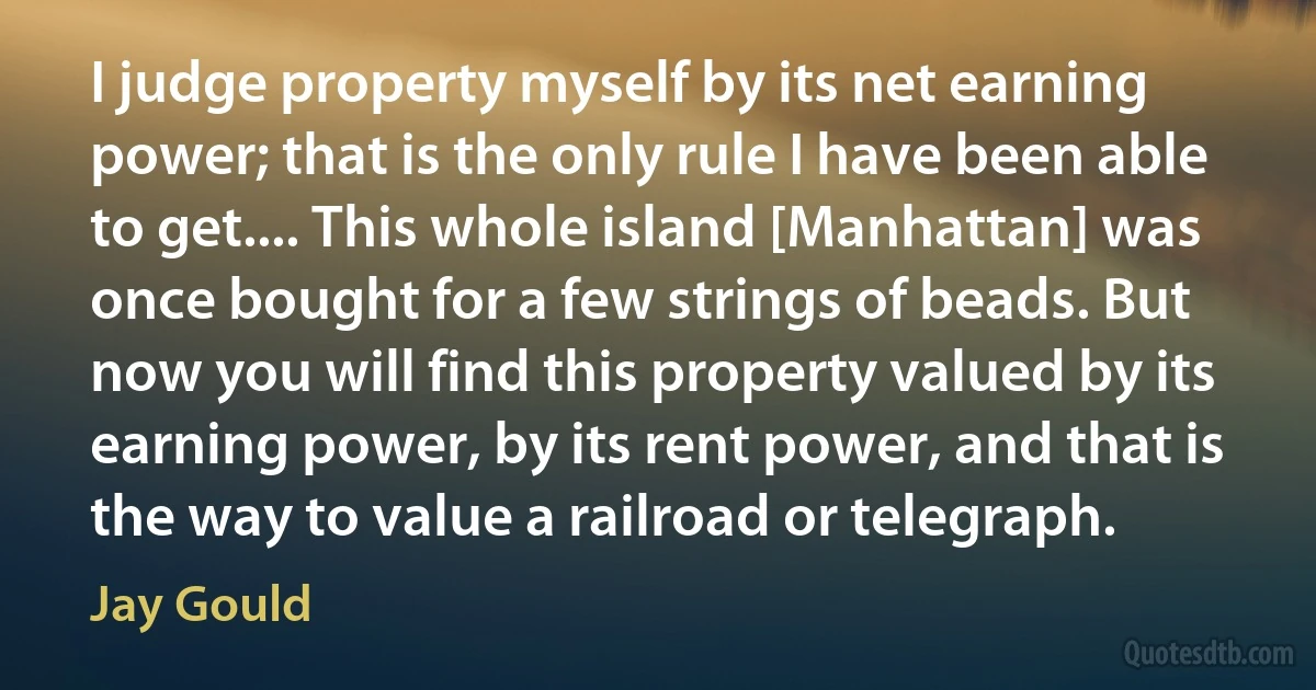 I judge property myself by its net earning power; that is the only rule I have been able to get.... This whole island [Manhattan] was once bought for a few strings of beads. But now you will find this property valued by its earning power, by its rent power, and that is the way to value a railroad or telegraph. (Jay Gould)