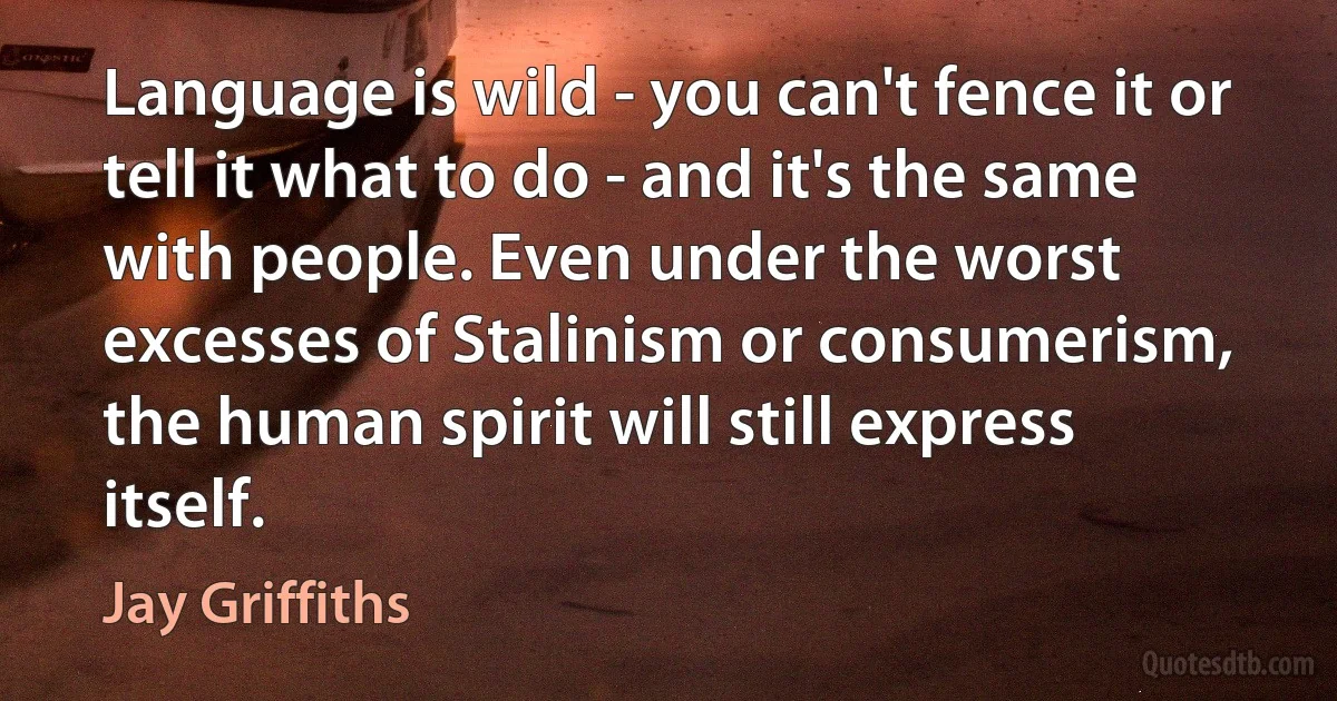 Language is wild - you can't fence it or tell it what to do - and it's the same with people. Even under the worst excesses of Stalinism or consumerism, the human spirit will still express itself. (Jay Griffiths)