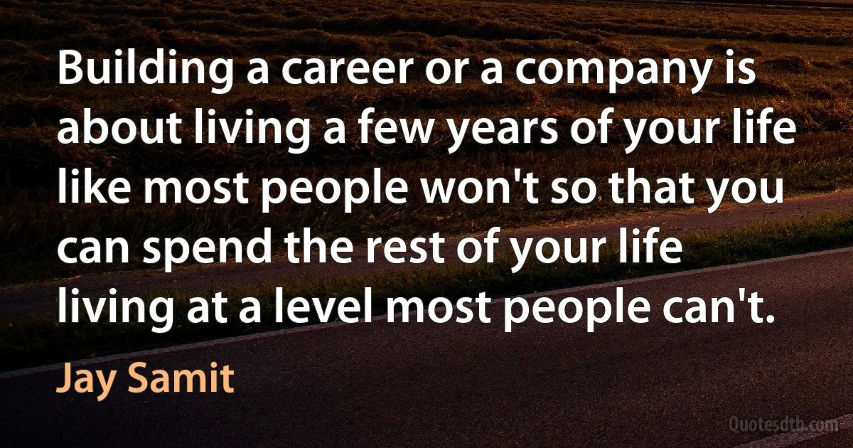 Building a career or a company is about living a few years of your life like most people won't so that you can spend the rest of your life living at a level most people can't. (Jay Samit)