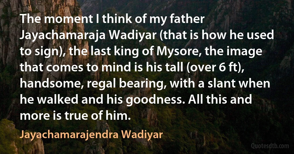 The moment I think of my father Jayachamaraja Wadiyar (that is how he used to sign), the last king of Mysore, the image that comes to mind is his tall (over 6 ft), handsome, regal bearing, with a slant when he walked and his goodness. All this and more is true of him. (Jayachamarajendra Wadiyar)