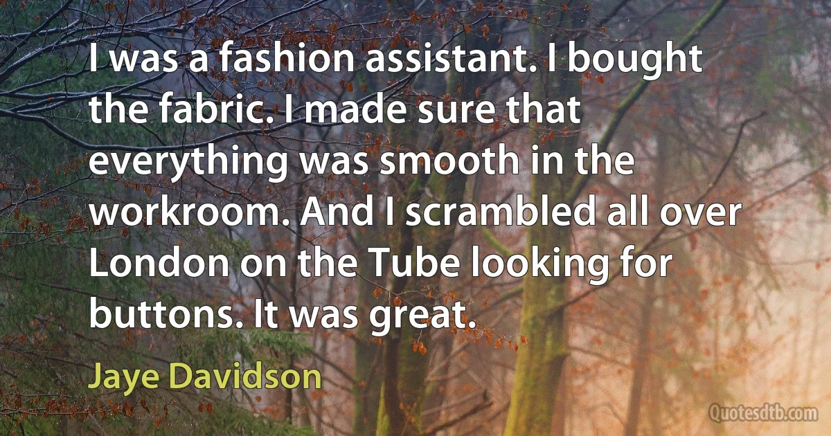 I was a fashion assistant. I bought the fabric. I made sure that everything was smooth in the workroom. And I scrambled all over London on the Tube looking for buttons. It was great. (Jaye Davidson)