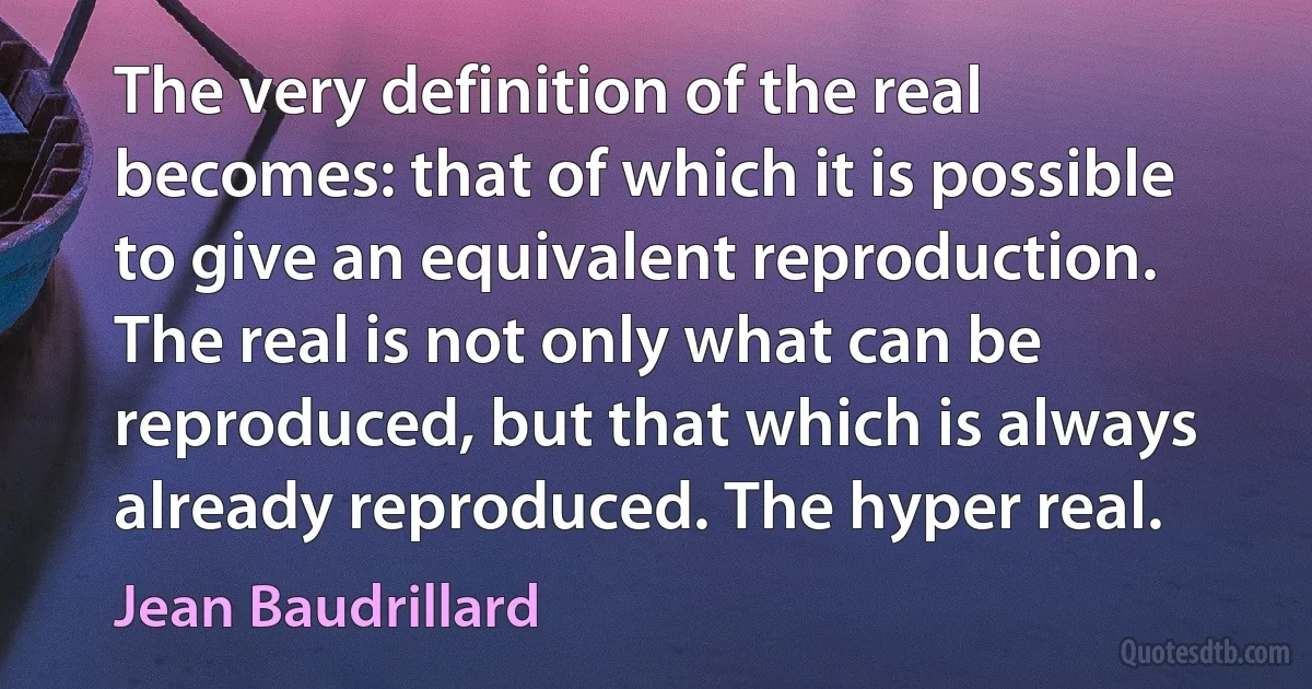 The very definition of the real becomes: that of which it is possible to give an equivalent reproduction. The real is not only what can be reproduced, but that which is always already reproduced. The hyper real. (Jean Baudrillard)