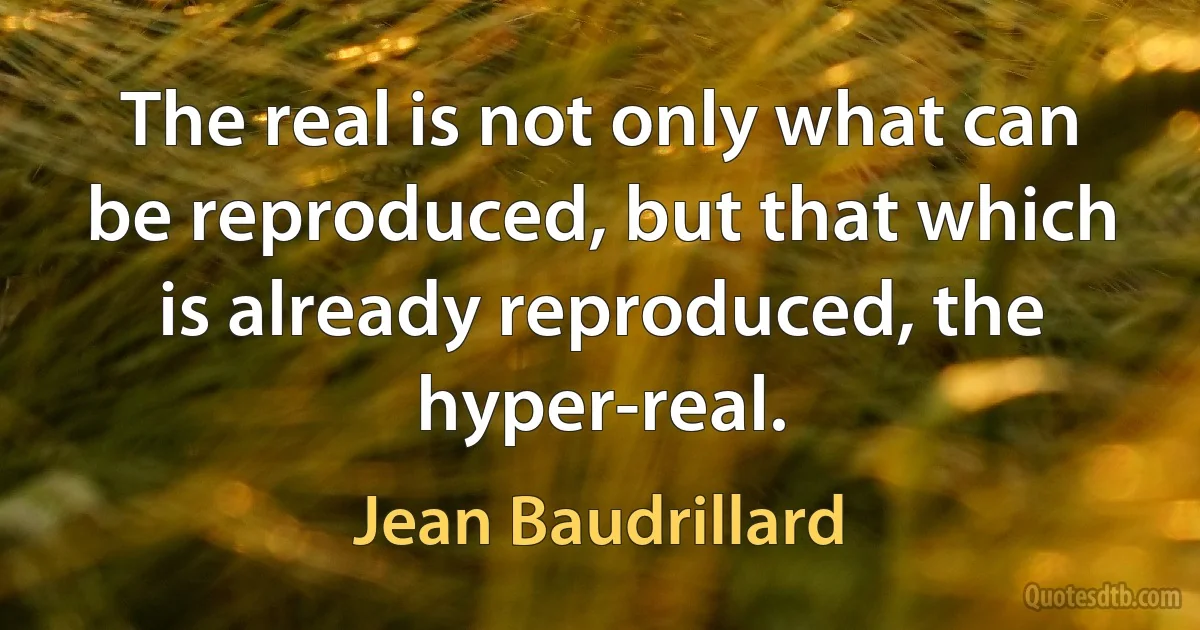 The real is not only what can be reproduced, but that which is already reproduced, the hyper-real. (Jean Baudrillard)