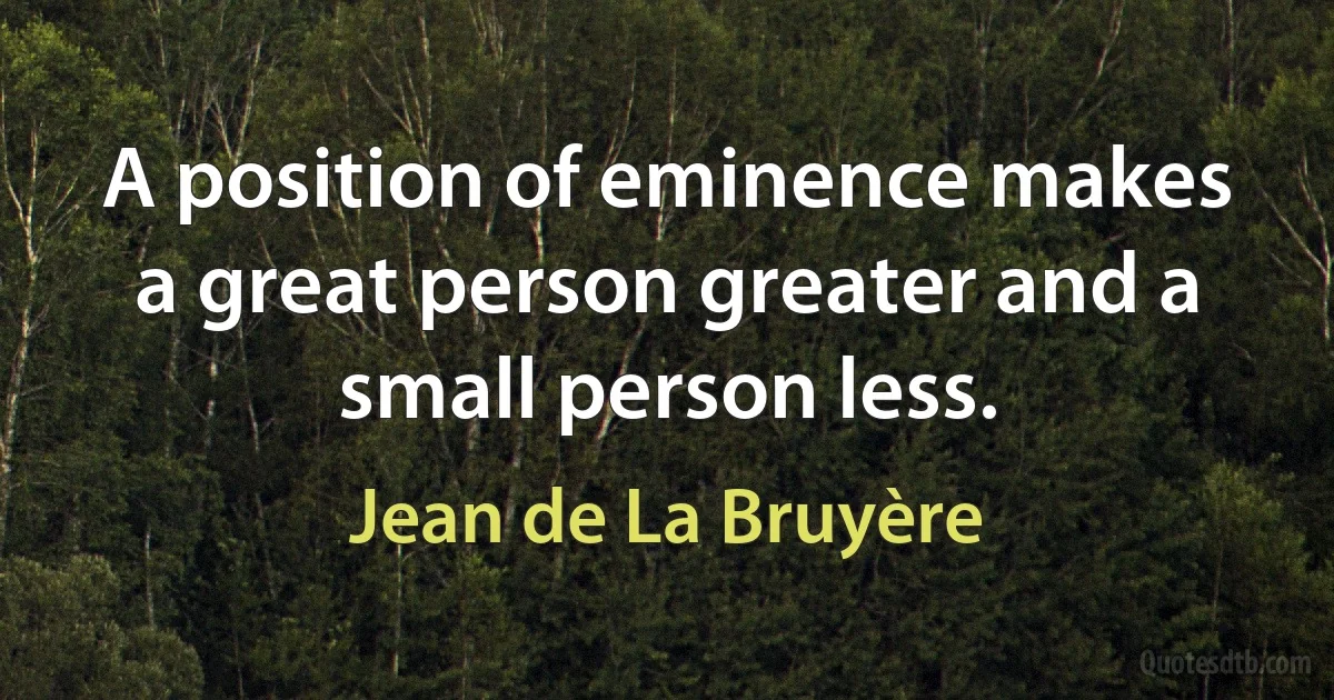 A position of eminence makes a great person greater and a small person less. (Jean de La Bruyère)