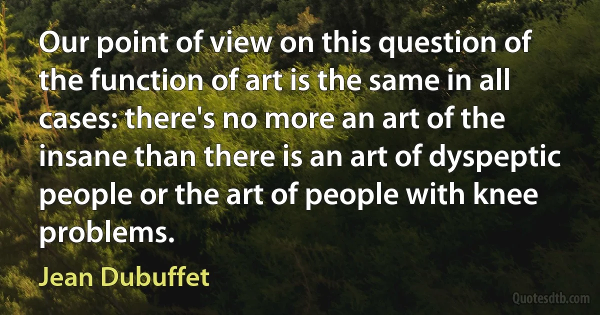 Our point of view on this question of the function of art is the same in all cases: there's no more an art of the insane than there is an art of dyspeptic people or the art of people with knee problems. (Jean Dubuffet)