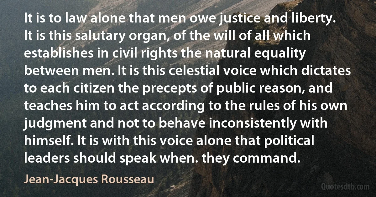 It is to law alone that men owe justice and liberty. It is this salutary organ, of the will of all which establishes in civil rights the natural equality between men. It is this celestial voice which dictates to each citizen the precepts of public reason, and teaches him to act according to the rules of his own judgment and not to behave inconsistently with himself. It is with this voice alone that political leaders should speak when. they command. (Jean-Jacques Rousseau)