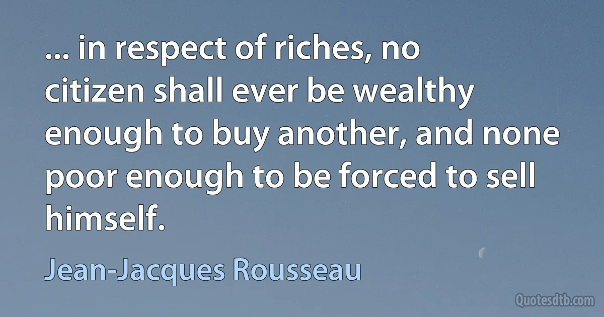 ... in respect of riches, no citizen shall ever be wealthy enough to buy another, and none poor enough to be forced to sell himself. (Jean-Jacques Rousseau)