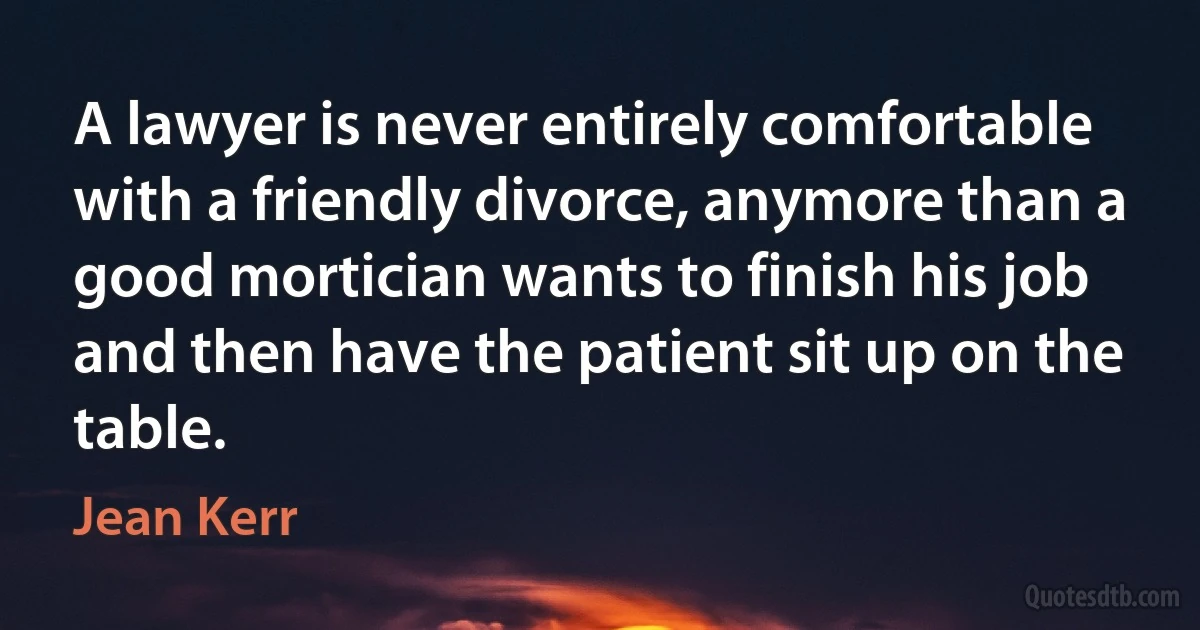 A lawyer is never entirely comfortable with a friendly divorce, anymore than a good mortician wants to finish his job and then have the patient sit up on the table. (Jean Kerr)