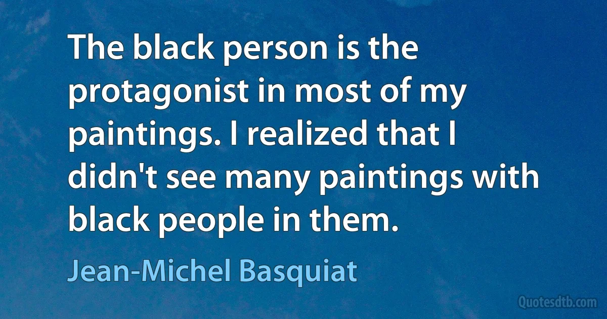 The black person is the protagonist in most of my paintings. I realized that I didn't see many paintings with black people in them. (Jean-Michel Basquiat)