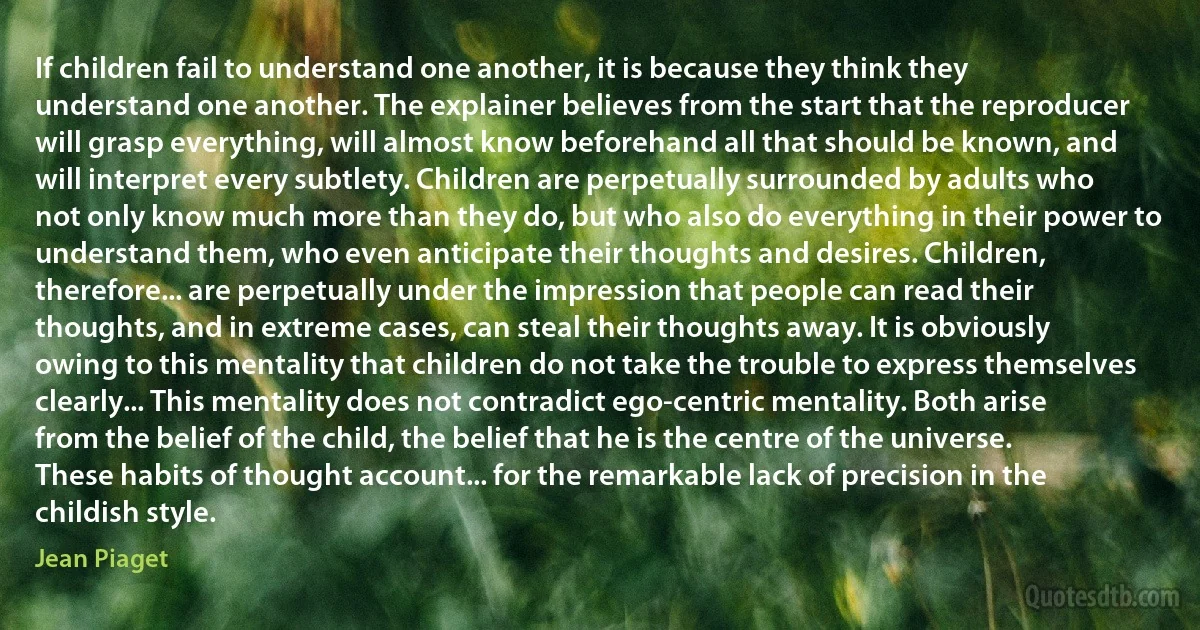 If children fail to understand one another, it is because they think they understand one another. The explainer believes from the start that the reproducer will grasp everything, will almost know beforehand all that should be known, and will interpret every subtlety. Children are perpetually surrounded by adults who not only know much more than they do, but who also do everything in their power to understand them, who even anticipate their thoughts and desires. Children, therefore... are perpetually under the impression that people can read their thoughts, and in extreme cases, can steal their thoughts away. It is obviously owing to this mentality that children do not take the trouble to express themselves clearly... This mentality does not contradict ego-centric mentality. Both arise from the belief of the child, the belief that he is the centre of the universe. These habits of thought account... for the remarkable lack of precision in the childish style. (Jean Piaget)