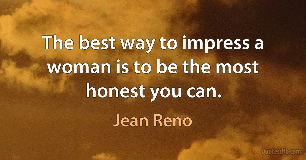 The best way to impress a woman is to be the most honest you can. (Jean Reno)