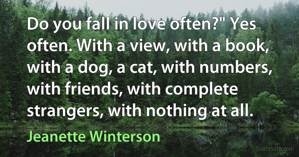 Do you fall in love often?" Yes often. With a view, with a book, with a dog, a cat, with numbers, with friends, with complete strangers, with nothing at all. (Jeanette Winterson)