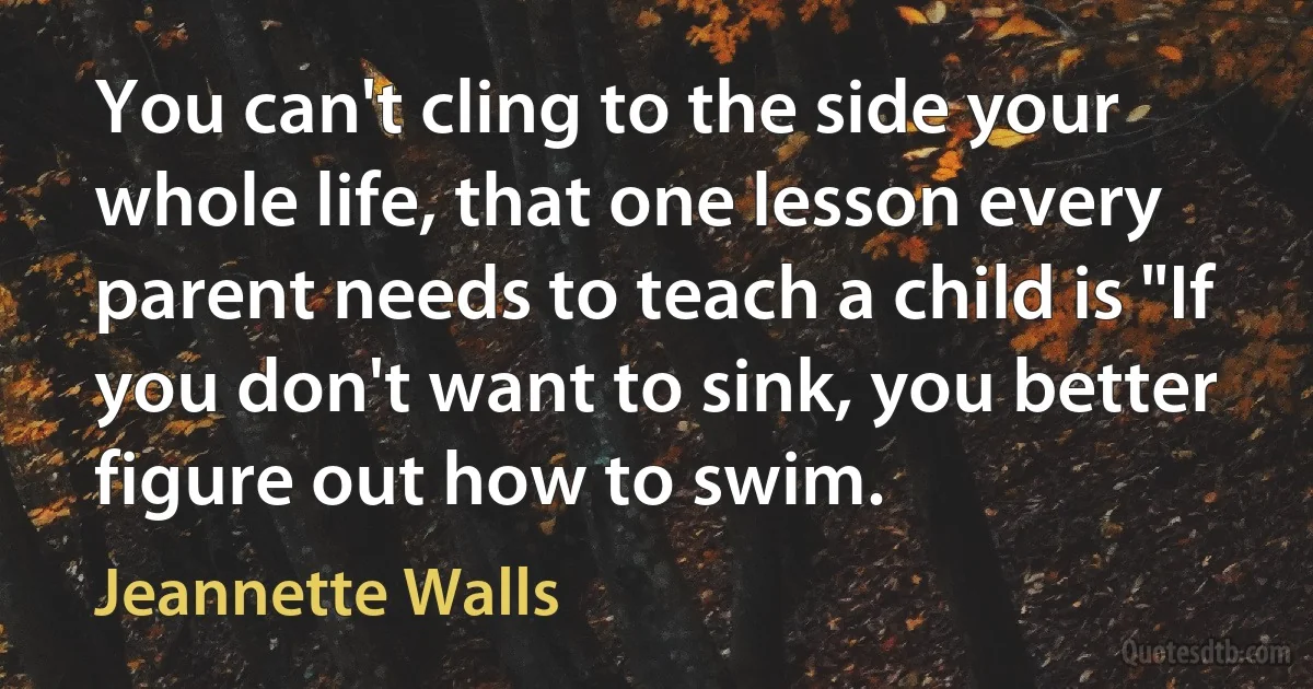 You can't cling to the side your whole life, that one lesson every parent needs to teach a child is "If you don't want to sink, you better figure out how to swim. (Jeannette Walls)