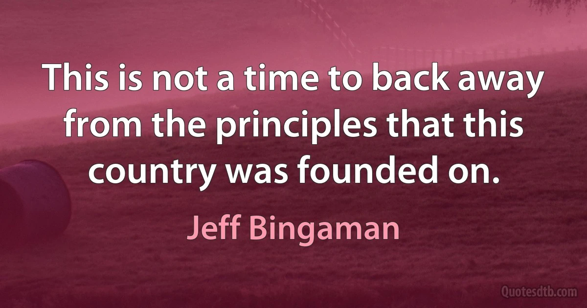 This is not a time to back away from the principles that this country was founded on. (Jeff Bingaman)