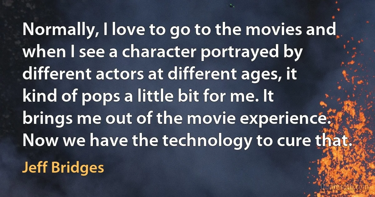 Normally, I love to go to the movies and when I see a character portrayed by different actors at different ages, it kind of pops a little bit for me. It brings me out of the movie experience. Now we have the technology to cure that. (Jeff Bridges)