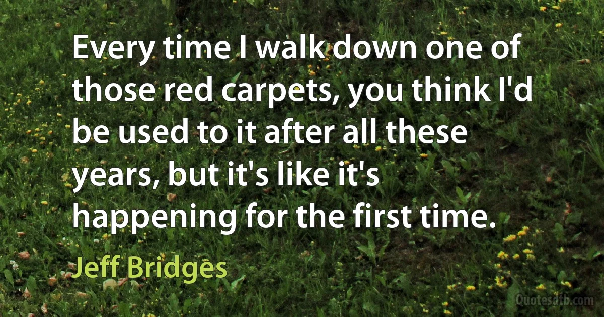 Every time I walk down one of those red carpets, you think I'd be used to it after all these years, but it's like it's happening for the first time. (Jeff Bridges)